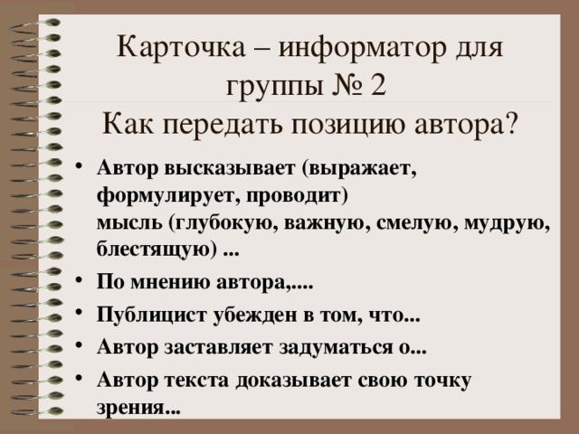 Карточка – информатор для группы № 2  Как передать позицию автора? Автор высказывает (выражает, формулирует, проводит)  мысль (глубокую, важную, смелую, мудрую, блестящую) ... По мнению автора,.... Публицист убежден в том, что... Автор заставляет задуматься о... Автор текста доказывает свою точку зрения... 