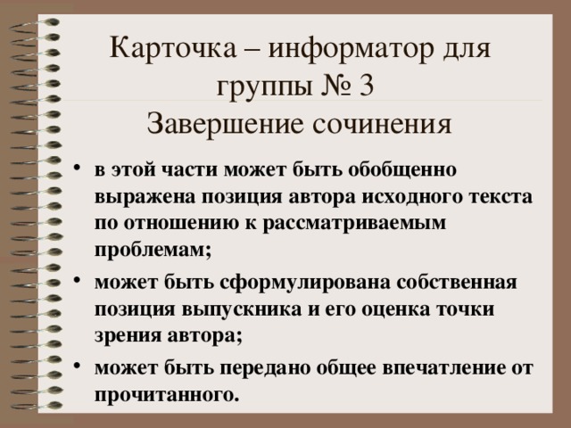 Карточка – информатор для группы № 3  Завершение сочинения в этой части может быть обобщенно выражена позиция автора исходного текста по отношению к рассматриваемым проблемам; может быть сформулирована собственная позиция выпускника и его оценка точки зрения автора; может быть передано общее впечатление от прочитанного. 