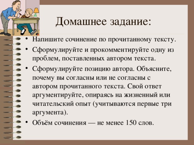 Напишите сочинение по прочитанному тексту. Сформулируйте и прокомментируйте одну из проблем, поставленных автором текста. Сформулируйте позицию автора. Объясните, почему вы согласны или не согласны с автором прочитанного текста. Свой ответ аргументируйте, опираясь на жизненный или читательский опыт (учитываются первые три аргумента). Объём сочинения — не менее 150 слов. 