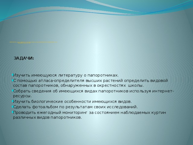        .             ЦЕЛЬ РАБОТЫ: изучить видовой состав папоротников на территории Павловской средней школы и её  ближайших окрестностей  ЗАДАЧИ:  Изучить имеющуюся литературу о папоротниках. С помощью атласа-определителя высших растений определить видовой состав папоротников, обнаруженных в окрестностях школы. Собрать сведения об имеющихся видах папоротников используя интернет-ресурсы. Изучить биологические особенности имеющихся видов. Сделать фотоальбом по результатам своих исследований. Проводить ежегодный мониторинг за состоянием наблюдаемых куртин различных видов папоротников.          