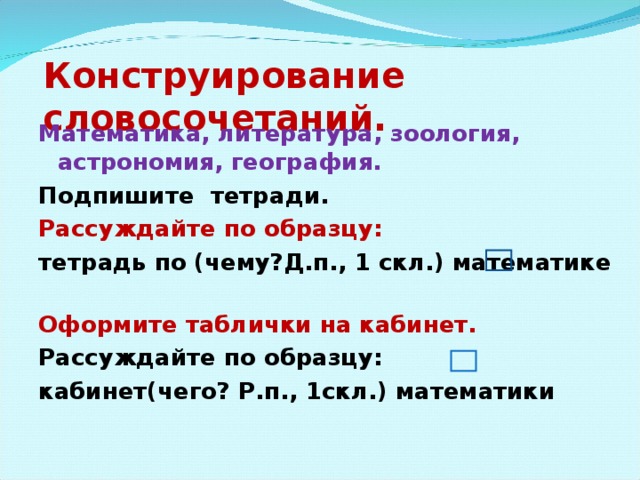 Конструирование словосочетаний. Математика, литература, зоология, астрономия, география. Подпишите тетради. Рассуждайте по образцу: тетрадь по (чему?Д.п., 1 скл.) математике Оформите таблички на кабинет. Рассуждайте по образцу: кабинет(чего? Р.п., 1скл.) математики 