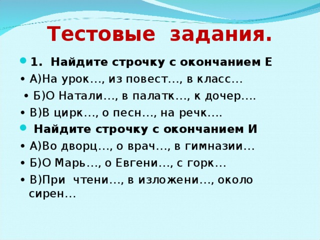 Тестовые задания. 1. Найдите строчку с окончанием Е • А)На урок…, из повест…, в класс… • Б)О Натали…, в палатк…, к дочер…. • В)В цирк…, о песн…, на речк….  Найдите строчку с окончанием И • А)Во дворц…, о врач…, в гимназии… • Б)О Марь…, о Евгени…, с горк… • В)При чтени…, в изложени…, около сирен… 