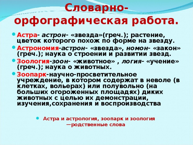 Словарно- орфографическая работа.   Астра - астрон - «звезда»(греч.); растение, цветок которого похож по форме на звезду. Астрономия - астрон - «звезда», номон - «закон» (греч.); наука о строении и развитии звезд. Зоология - зоон - «животное» , логия- «учение» (греч.); наука о животных. Зоопарк -научно-просветительное учреждение, в котором содержат в неволе (в клетках, вольерах) или полувольно (на больших огороженных площадях) диких животных с целью их демонстрации, изучения,сохранения и воспроизводства    Астра и астрология, зоопарк и зоология — родственные слова  