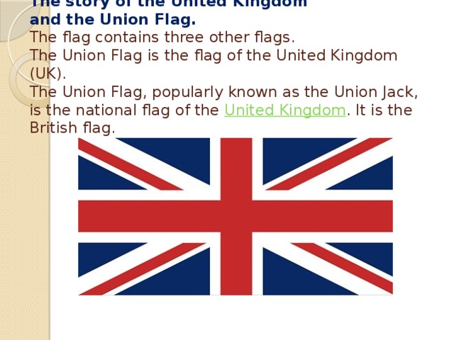   The story of the United Kingdom  and the Union Flag.  The flag contains three other flags.  The Union Flag is the flag of the United Kingdom (UK).  The Union Flag, popularly known as the Union Jack, is the national flag of the United Kingdom . It is the British flag.     