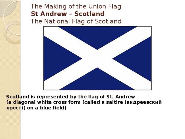 The Making of the Union Flag  St Andrew – Scotland  The National Flag of Scotland   Scotland is represented by the flag of St. Andrew  (a diagonal white cross form (called a saltire (андреевский крест)) on a blue field) 