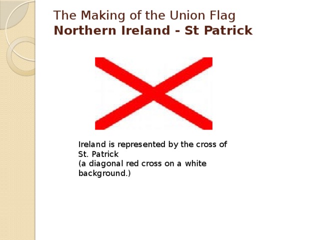 The Making of the Union Flag  Northern Ireland - St Patrick   Ireland is represented by the cross of St. Patrick  (a diagonal red cross on a white background.) 