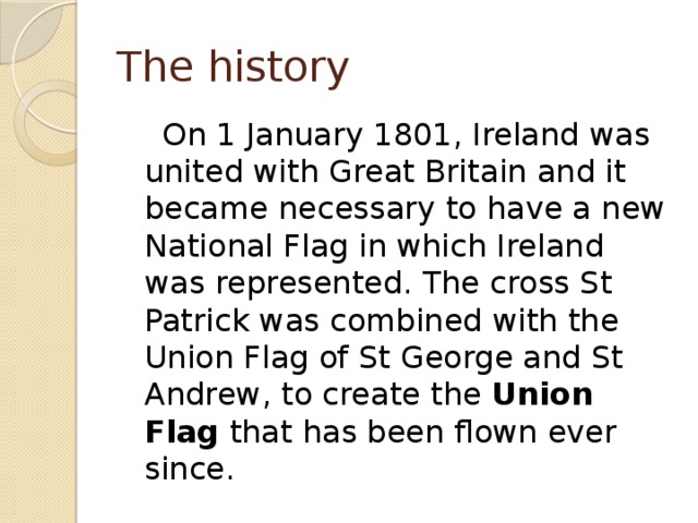 The history  On 1 January 1801, Ireland was united with Great Britain and it became necessary to have a new National Flag in which Ireland was represented. The cross St Patrick was combined with the Union Flag of St George and St Andrew, to create the Union Flag that has been flown ever since. 