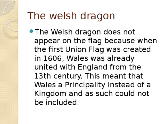 The welsh dragon The Welsh dragon does not appear on the flag because when the first Union Flag was created in 1606, Wales was already united with England from the 13th century. This meant that Wales a Principality instead of a Kingdom and as such could not be included. 