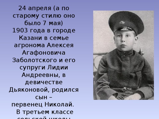 24 апреля (а по старому стилю оно было 7 мая) 1903 года в городе Казани в семье агронома Алексея Агафоновича Заболотского и его супруги Лидии Андреевны, в девичестве Дьяконовой, родился сын – первенец Николай.  В третьем классе сельской школы Николай Заболоцкий начал издавать свой рукописный журнал и помещал там собственные стихи. 