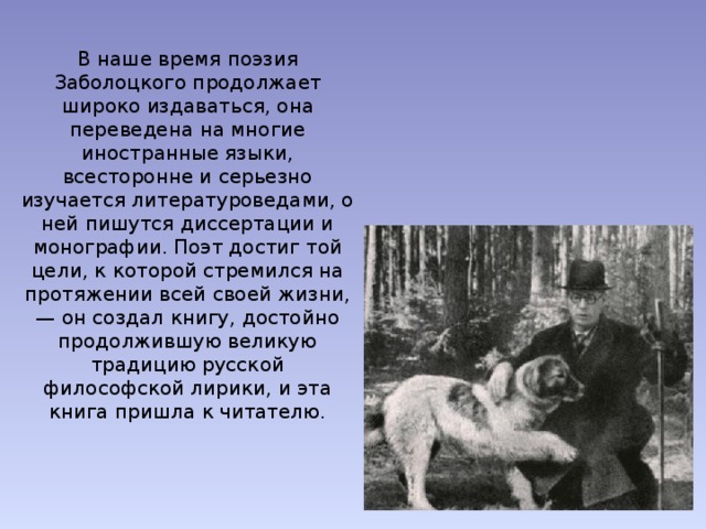 В наше время поэзия Заболоцкого продолжает широко издаваться, она переведена на многие иностранные языки, всесторонне и серьезно изучается литературоведами, о ней пишутся диссертации и монографии. Поэт достиг той цели, к которой стремился на протяжении всей своей жизни, — он создал книгу, достойно продолжившую великую традицию русской философской лирики, и эта книга пришла к читателю. 