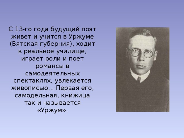 С 13-го года будущий поэт живет и учится в Уржуме (Вятская губерния), ходит в реальное училище, играет роли и поет романсы в самодеятельных спектаклях, увлекается живописью... Первая его, самодельная, книжица так и называется «Уржум». 