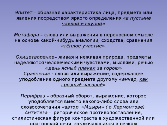 Эпитет – образная характеристика лица, предмета или явления посредством яркого определения «в пустыне чахлой и скупой » Метафора – слова или выражения в переносном смысле на основе какой-нибудь аналогии, сходства, сравнения « тёплое  участие»  Олицетворение – живая и неживая природа, предметы наделяются человеческими чувствами, мыслями, речью «день ясный плакал за горою» Сравнение - слово или выражение, содержащее уподобление одного предмета другому «анчар, как грозный часовой » Перифраз – образный оборот, выражение, которое уподобляется вместо какого-либо слова или словосочетания «автор «Мцыри» ( о Лермонтове) Антитеза - риторическое противопоставление, стилистическая фигура контраста в художественной или ораторской речи, заключающаяся в резком противопоставлении понятий... «Они сошлись. Волна и камень , Стихи и проза , лед и пламень ».  