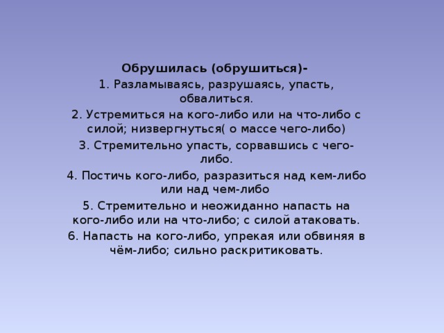 Обрушилась (обрушиться)- 1. Разламываясь, разрушаясь, упасть, обвалиться. 2. Устремиться на кого-либо или на что-либо с силой; низвергнуться( о массе чего-либо) 3. Стремительно упасть, сорвавшись с чего-либо. 4. Постичь кого-либо, разразиться над кем-либо или над чем-либо 5. Стремительно и неожиданно напасть на кого-либо или на что-либо; с силой атаковать. 6. Напасть на кого-либо, упрекая или обвиняя в чём-либо; сильно раскритиковать.  