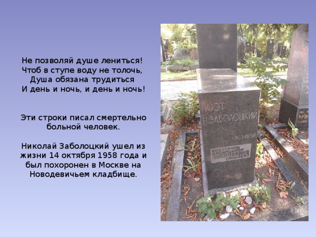 Не позволяй душе лениться! Чтоб в ступе воду не толочь, Душа обязана трудиться И день и ночь, и день и ночь! Эти строки писал смертельно больной человек. Николай Заболоцкий ушел из жизни 14 октября 1958 года и был похоронен в Москве на Новодевичьем кладбище. 