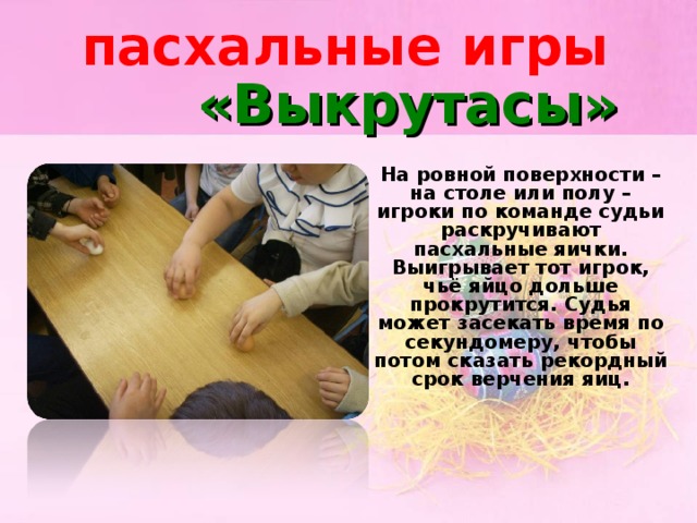 пасхальные игры «Выкрутасы»  На ровной поверхности – на столе или полу – игроки по команде судьи раскручивают пасхальные яички. Выигрывает тот игрок, чьё яйцо дольше прокрутится. Судья может засекать время по секундомеру, чтобы потом сказать рекордный срок верчения яиц.
