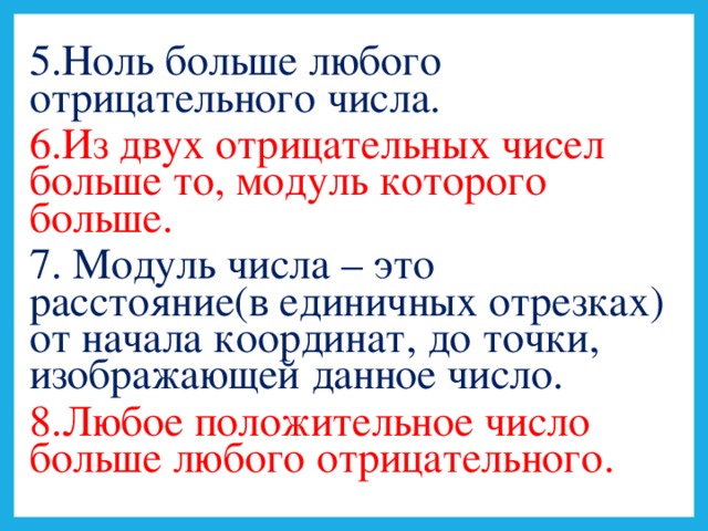 5.Ноль больше любого отрицательного числа. 6.Из двух отрицательных чисел больше то, модуль которого больше. 7. Модуль числа – это расстояние(в единичных отрезках) от начала координат, до точки, изображающей данное число. 8.Любое положительное число больше любого отрицательного.