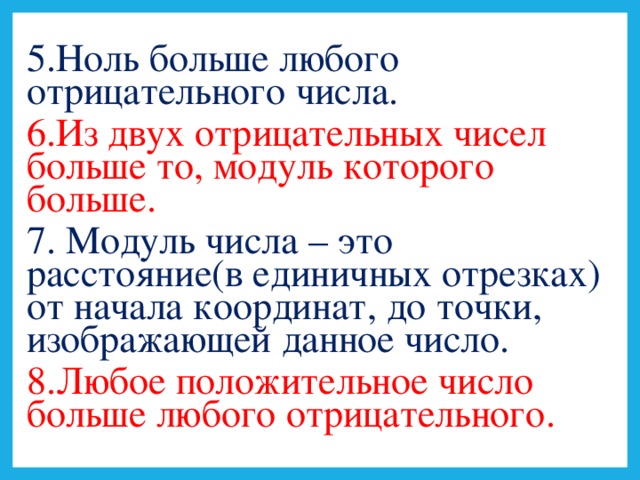 5.Ноль больше любого отрицательного числа. 6.Из двух отрицательных чисел больше то, модуль которого больше. 7. Модуль числа – это расстояние(в единичных отрезках) от начала координат, до точки, изображающей данное число. 8.Любое положительное число больше любого отрицательного.