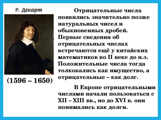 Отрицательные числа появились значительно позже натуральных чисел и обыкновенных дробей.  Первые сведения об отрицательных числах встречаются ещё у китайских математиков во II веке до н.э. Положительные числа тогда толковались как имущество, а отрицательные – как долг.  В Европе отрицательными числами начали пользоваться с XII – XIII вв., но до XVI в. они понимались как долги. (1596 – 1650)
