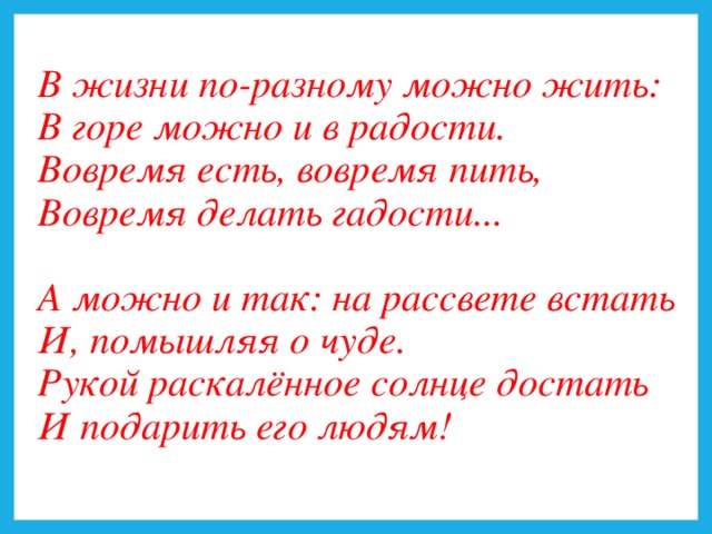 В жизни по-разному можно жить:  В горе можно и в радости.  Вовремя есть, вовремя пить,  Вовремя делать гадости...   А можно и так: на рассвете встать  И, помышляя о чуде.  Рукой раскалённое солнце достать  И подарить его людям!