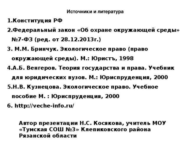 Источники и литература Конституция РФ Федеральный закон «Об охране окружающей среды» №7-ФЗ (ред. от 28.12.2013г.)  М.М. Бринчук. Экологическое право (право окружающей среды). М.: Юристъ, 1998 А.Б. Венгеров. Теория государства и права. Учебник для юридических вузов. М.: Юриспруденция, 2000 Н.В. Кузнецова. Экологическое право. Учебное пособие М. : Юриспруденция, 2000 6. http://veche-info.ru/ Автор презентации Н.С. Косякова, учитель МОУ «Тумская СОШ №3» Клепиковского района Рязанской области 