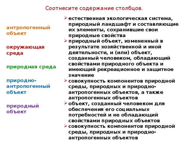 Соотнесите содержание столбцов. естественная экологическая система, природный ландшафт и составляющие их элементы, сохранившие свои природные свойства природный объект, измененный в результате хозяйственной и иной деятельности, и (или) объект, созданный человеком, обладающий свойствами природного объекта и имеющий рекреационное и защитное значение совокупность компонентов природной среды, природных и природно-антропогенных объектов, а также антропогенных объектов объект, созданный человеком для обеспечения его социальных потребностей и не обладающий свойствами природных объектов совокупность компонентов природной среды, природных и природно-антропогенных объектов антропогенный объект  окружающая среда  природная среда  природно-антропогенный объект  природный объект  