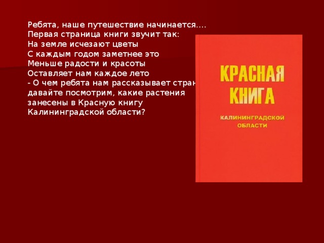 Ребята, наше путешествие начинается…. Первая страница книги звучит так: На земле исчезают цветы С каждым годом заметнее это Меньше радости и красоты Оставляет нам каждое лето - О чем ребята нам рассказывает страница? давайте посмотрим, какие растения занесены в Красную книгу Калининградской области? 