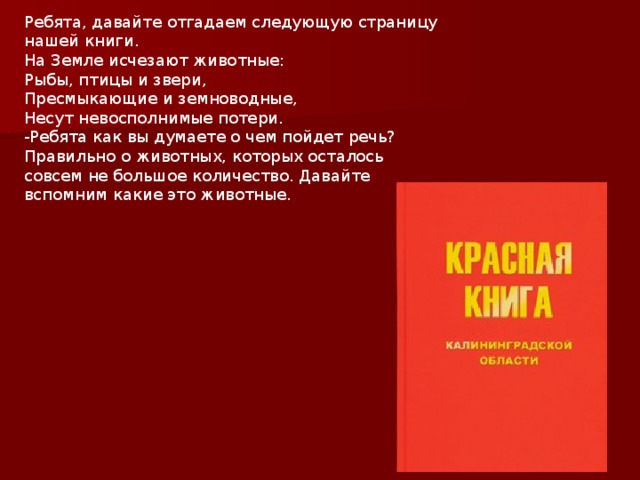 Ребята, давайте отгадаем следующую страницу нашей книги. На Земле исчезают животные: Рыбы, птицы и звери, Пресмыкающие и земноводные, Несут невосполнимые потери. -Ребята как вы думаете о чем пойдет речь? Правильно о животных, которых осталось совсем не большое количество. Давайте вспомним какие это животные. 