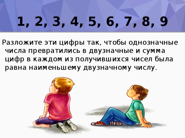 1, 2, 3, 4, 5, 6, 7, 8, 9 Разложите эти цифры так, чтобы однозначные числа превратились в двузначные и сумма цифр в каждом из получившихся чисел была равна наименьшему двузначному числу. 