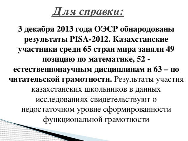 Для справки:  3 декабря 2013 года ОЭСР обнародованы результаты PISA-2012. Казахстанские участники среди 65 стран мира заняли 49 позицию по математике, 52 - естественнонаучным дисциплинам и 63 – по читательской грамотности. Результаты участия казахстанских школьников в данных исследованиях свидетельствуют о недостаточном уровне сформированности функциональной грамотности 