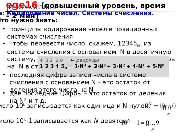 ege16 ( повышенный уровень, время – 2 мин ) Тема: Кодирование чисел. Системы счисления. Что нужно знать:  принципы кодирования чисел в позиционных системах счисления  чтобы перевести число, скажем, 12345 N , из системы счисления с основанием N в десятичную систему, нужно умножить значение каждой цифры на N в степени, равной ее разряду: 4 3 2 1 0 ← разряды 1 2 3 4 5 N = 1·N 4 + 2·N 3 + 3·N 2 + 4·N 1 + 5·N 0  последняя цифра записи числа в системе счисления с основанием N – это остаток от деления этого числа на N две последние цифры – это остаток от деления на N 2 и т.д. число 10 N записывается как единица и N нулей : число 10 N записывается как единица и N нулей : число 10 N записывается как единица и N нулей : число 10 N записывается как единица и N нулей : число 10 N записывается как единица и N нулей : число 10 N записывается как единица и N нулей : число 10 N записывается как единица и N нулей : число 10 N записывается как единица и N нулей : число 10 N записывается как единица и N нулей : число 10 N -1  записывается как N девяток: 