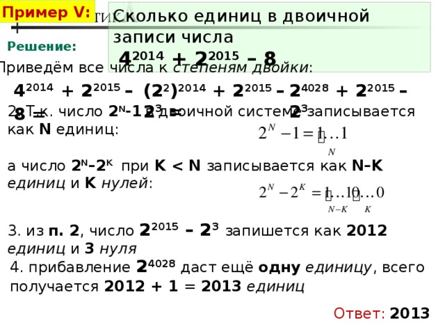 Пример V: Сколько единиц в двоичной записи числа   4 2014 + 2 2015 – 8 Решение: 1. Приведём все числа к степеням двойки : 4 2014  + 2 2015 – 8 = (2 2 ) 2014 + 2 2015 – 2 3 = 2 4028 + 2 2015 – 2 3 2. Т.к. число 2 N -1  в двоичной системе записывается как N единиц: а число 2 N –2 K  при K  записывается как N–K  единиц и K нулей : 3. из п. 2 , число 2 2015 – 2 3  запишется как 2012  единиц и 3  нуля 4. прибавление 2 4028 даст ещё одну  единицу , всего получается 2012 + 1 = 2013  единиц Ответ:  2013 