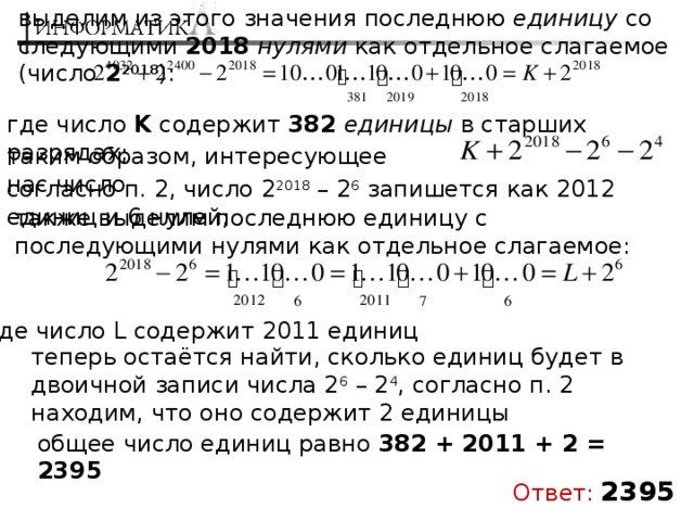 выделим из этого значения последнюю единицу со следующими 2018  нулями как отдельное слагаемое (число 2 2018 ): где число K содержит 382  единицы в старших разрядах; таким образом, интересующее нас число согласно п. 2, число 2 2018 – 2 6 запишется как 2012 единиц и 6 нулей; также выделим последнюю единицу с последующими нулями как отдельное слагаемое: где число L содержит 2011 единиц теперь остаётся найти, сколько единиц будет в двоичной записи числа 2 6 – 2 4 , согласно п. 2 находим, что оно содержит 2 единицы общее число единиц равно 382 + 2011 + 2 = 2395 Ответ:  2395 