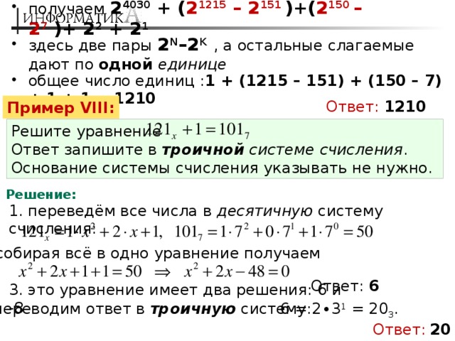 получаем 2 4030 + ( 2 1215 – 2 151 )+( 2 150 – 2 7  )+ 2 2 + 2 1 здесь две пары 2 N –2 K  , а остальные слагаемые дают по одной единице общее число единиц : 1 + (1215 – 151) + (150 – 7) + 1 + 1 = 1210 Ответ:  1210 Пример VIII: Решите уравнение Ответ запишите в троичной системе счисления . Основание системы счисления указывать не нужно. Решение: 1. переведём все числа в десятичную систему счисления: 2. собирая всё в одно уравнение получаем Ответ: 6 3. это уравнение имеет два решения: 6 и -8 4. переводим ответ в троичную систему: 6 = 2∙3 1 = 20 3 . Ответ:  20 