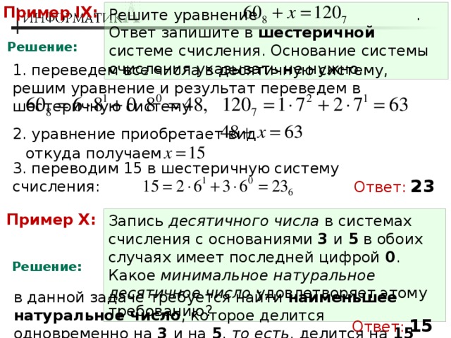 Пример IX: Решите уравнение .  Ответ запишите в шестеричной системе счисления. Основание системы счисления указывать не нужно. Решение: 1. переведем все числа в десятичную систему, решим уравнение и результат переведем в шестеричную систему 2. уравнение приобретает вид откуда получаем 3. переводим 15 в шестеричную систему счисления: Ответ:  23 Пример X: Запись десятичного числа в системах счисления с основаниями 3 и 5 в обоих случаях имеет последней цифрой 0 . Какое минимальное натуральное десятичное число удовлетворяет этому требованию? Решение: в данной задаче требуется найти наименьшее натуральное число , которое делится одновременно на 3 и на 5 , то есть , делится на 15 Ответ:  15 