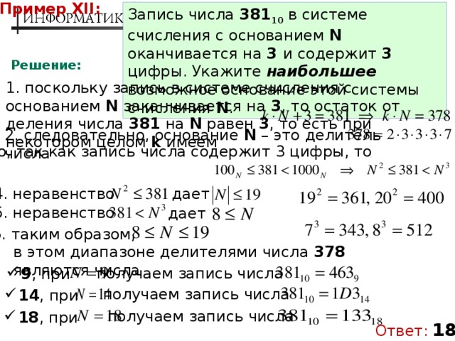 Пример XII: Запись числа 381 10 в системе счисления с основанием N оканчивается на 3 и содержит 3 цифры. Укажите наибольшее возможное основание этой системы счисления N . Решение: 1. поскольку запись в системе счисления с основанием N заканчивается на 3 , то остаток от деления числа 381 на N равен 3 , то есть при некотором целом k имеем 2. следовательно, основание N – это делитель числа 3. но, так как запись числа содержит 3 цифры, то дает 4. неравенство 5. неравенство дает 6. таким образом, в этом диапазоне делителями числа 378 являются числа получаем запись числа 9 , при получаем запись числа 14 , при получаем запись числа 18 , при Ответ:  18 