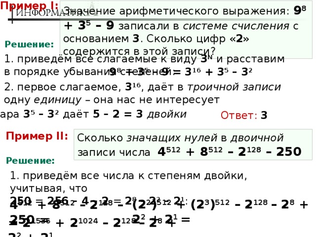 Пример I: Значение арифметического выражения: 9 8 + 3 5 – 9  записали в системе счисления с основанием 3 . Сколько цифр « 2 » содержится в этой записи? Решение: 1. приведём все слагаемые к виду 3 N и расставим в порядке убывания степеней: 9 8 + 3 5 – 9 = 3 16 + 3 5 – 3 2 2. первое слагаемое, 3 16 , даёт в троичной записи одну единицу – она нас не интересует 3. пара 3 5 – 3 2  даёт 5 – 2 = 3 двойки Ответ:  3 Пример II: Сколько значащих нулей в двоичной записи числа  4 512 + 8 512 – 2 128 – 250 Решение: 1. приведём все числа к степеням двойки, учитывая, что  250 = 256 – 4 – 2 = 2 8 – 2 2 – 2 1 : (2 2 ) 512 + (2 3 ) 512 – 2 128 – 2 8 + 2 2 + 2 1 = 4 512 + 8 512 – 2 128 – 250 = = 2 1536 + 2 1024 – 2 128 – 2 8 + 2 2 + 2 1 
