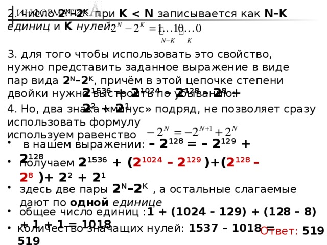 2. число 2 N –2 K  при K  записывается как N–K  единиц и K нулей: 3. для того чтобы использовать это свойство, нужно представить заданное выражение в виде пар вида 2 N –2 K , причём в этой цепочке степени двойки нужно выстроить по убыванию: 2 1536 + 2 1024 – 2 128 – 2 8 + 2 2 + 2 1 4. Но, два знака «минус» подряд, не позволяет сразу использовать формулу используем равенство  в нашем выражении: – 2 128 = – 2 129 + 2 128 получаем 2 1536 + ( 2 1024 – 2 129 )+( 2 128 – 2 8  )+ 2 2 + 2 1 здесь две пары 2 N –2 K  , а остальные слагаемые дают по одной единице общее число единиц : 1 + (1024 – 129) + (128 – 8) + 1 + 1 = 1018 количество значащих нулей: 1537 – 1018 = 519 Ответ:  519 