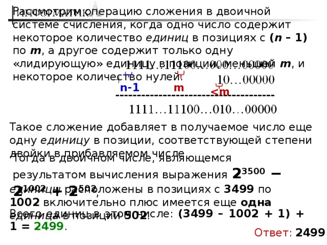 Рассмотрим операцию сложения в двоичной системе счисления, когда одно число содержит некоторое количество единиц в позициях с ( n – 1) по m , а другое содержит только одну «лидирующую» единицу в позиции, меньшей m , и некоторое количество нулей.  m n-1  Такое сложение добавляет в получаемое число еще одну единицу в позиции, соответствующей степени двойки в прибавляемом числе. Тогда в двоичном числе, являющемся результатом вычисления выражения 2 3500 − 2 1002 + 2 502 , единицы расположены в позициях с 3499 по 1002 включительно плюс имеется еще одна  единица в позиции 502 . Всего единиц в этом числе: (3499 – 1002 + 1) + 1 = 2499 . Ответ:  2499 