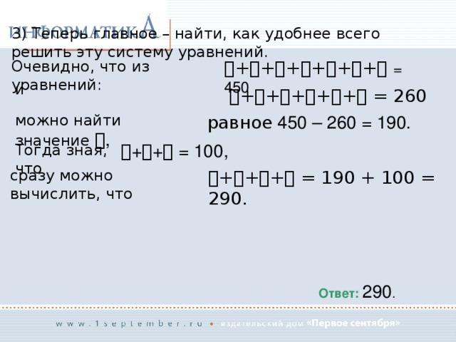 3) Теперь главное – найти, как удобнее всего решить эту систему уравнений. Очевидно, что из уравнений:  +  +  +  +  +  +   = 450 и  +  +  +  +  +  = 260 можно найти значение  , равное 450 – 260 = 190.  +  +  = 100, Тогда зная, что сразу можно вычислить, что  +  +  +  = 190 + 100 = 290. Ответ: 290 . 