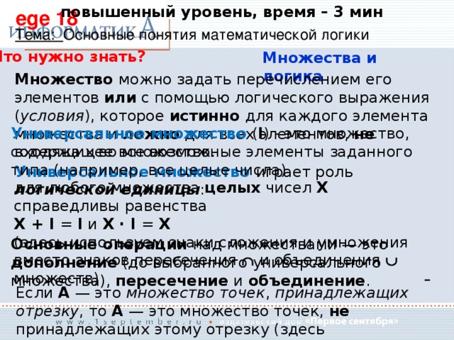 повышенный уровень, время – 3 мин ege 18 Тема: Основные понятия математической логики Что нужно знать? Множества и логика Множество можно задать перечислением его элементов или с помощью логического выражения ( условия ), которое истинно для каждого элемента множества и ложно для всех элементов, не входящих во множество. Универсальное множество ( I ) - это множество, содержащее все возможные элементы заданного типа (например, все целые числа) Универсальное множество играет роль логической единицы : для любого множества целых чисел X справедливы равенства X + I = I и X · I = X   (здесь используем знаки сложения и умножения вместо знаков пересечения   и объединения   множеств) Основные операции над множествами — это дополнение (до выбранного универсального множества), пересечение и объединение . Если A  — это множество точек , принадлежащих отрезку , то A — это множество точек, не принадлежащих этому отрезку (здесь универсальное множество — это множество всех точек числовой оси) 