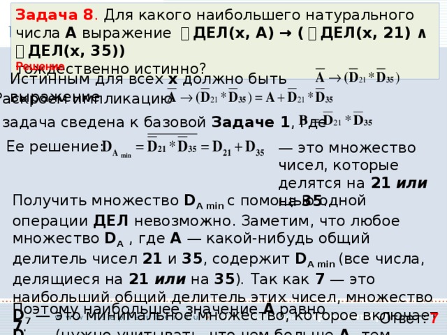 Задача 8 . Для какого наибольшего натурального числа А выражение ￢ ДЕЛ(x, А) → ( ￢ ДЕЛ(x, 21) ∧ ￢ ДЕЛ(x, 35)) тождественно истинно? Решение Истинным для всех x  должно быть выражение Раскроем импликацию Т.е. задача сведена к базовой Задаче 1 , где Ее решение: — это множество чисел, которые делятся на 21  или на 35 . Получить множество D A min с помощью одной операции ДЕЛ невозможно. Заметим, что любое множество D A  , где A  — какой-нибудь общий делитель чисел 21 и 35 , содержит D A min (все числа, делящиеся на 21 или на 35 ) . Так как 7 — это наибольший общий делитель этих чисел, множество D 7 — это минимальное множество, которое включает D A min  (нужно учитывать, что чем больше A, тем меньше множество D A  ). Поэтому наибольшее значение A равно 7 . Ответ: 7 