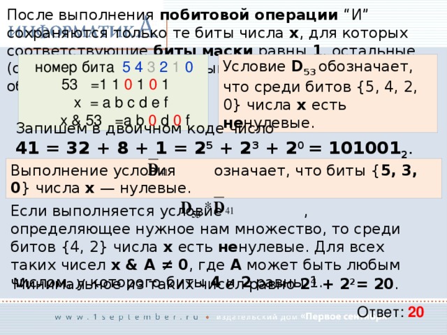 После выполнения побитовой операции “И” сохраняются только те биты числа x , для которых соответствующие биты маски равны 1 , остальные (соответствующие нулевым битам маски) обнуляются: Условие D 53 обозначает, что среди битов {5, 4, 2, 0} числа x есть не нулевые.  номер бита 5  4 3 2 1 0   53 =1 1 0 1 0 1   x = a b c d e f  x & 53 =a b 0 d 0 f Запишем в двоичном коде число  41 = 32 + 8 + 1 = 2 5 + 2 3 + 2 0 = 101001 2 . Выполнение условия означает, что биты { 5, 3, 0 } числа x — нулевые. Если выполняется условие , определяющее нужное нам множество, то среди битов {4, 2} числа x есть не нулевые. Для всех таких чисел x & A ≠ 0 , где A  может быть любым числом, у которого биты 4 и 2 равны 1. Минимальное из таких чисел равно 2 4 + 2 2 = 20 . Ответ: 20 