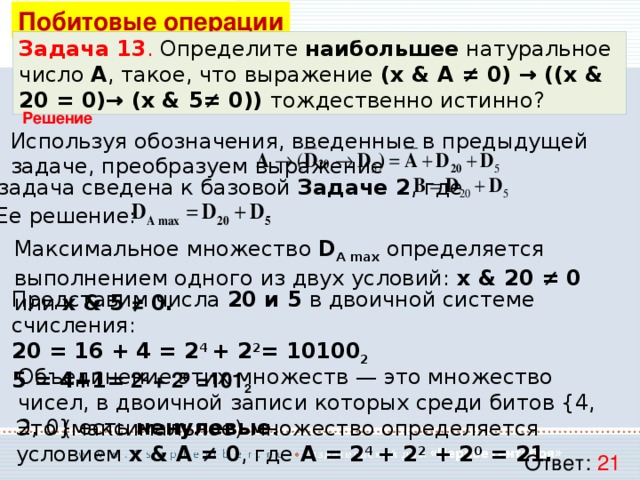 Побитовые операции Задача 13 . Определите наибольшее натуральное число A , такое, что выражение (x & A ≠ 0) → ((x & 20 = 0)→ (x & 5≠ 0)) тождественно истинно? Решение Используя обозначения, введенные в предыдущей задаче, преобразуем выражение Т.е. задача сведена к базовой Задаче 2 , где Ее решение: Максимальное множество D A max  определяется выполнением одного из двух условий: x & 20 ≠ 0 или x & 5 ≠ 0. Представим числа 20 и 5 в двоичной системе счисления: 20 = 16 + 4 = 2 4 + 2 2 = 10100 2 5 = 4+1= 2 2 + 2 0 =101 2 Объединение этих множеств — это множество чисел, в двоичной записи которых среди битов {4, 2, 0} есть ненулевые . Это (максимальное) множество определяется условием x & A ≠ 0 , где A = 2 4 + 2 2 + 2 0 = 21. Ответ: 21 