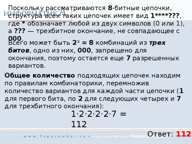 Поскольку рассматриваются 8 -битные цепочки, структура всех таких цепочек имеет вид 1****??? , где * обозначает любой из двух символов (0 или 1), а ??? — трехбитное окончание, не совпадающее с 000 . Всего может быть 2 3 = 8 комбинаций из трех битов , одно из них, 000 , запрещено для окончания, поэтому остается еще 7 разрешенных вариантов. Общее количество подходящих цепочек находим по правилам комбинаторики, перемножив количество вариантов для каждой части цепочки ( 1 для первого бита, по 2 для следующих четырех и 7 для трехбитного окончания): 1·2·2·2·2·7 = 112 Ответ: 112 