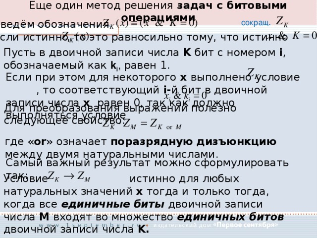 Еще один метод решения задач с битовыми операциями Введём обозначения сокращ. , то это равносильно тому, что истинно если истинно Пусть в двоичной записи числа K бит с номером i , обозначаемый как k i , равен 1. Если при этом для некоторого x выполнено условие , то соответствующий i- й бит в двоичной записи числа x равен 0, так как должно выполняться условие Для преобразования выражений полезно следующее свойство: где « or » означает поразрядную  дизъюнкцию между двумя натуральными числами. Самый важный результат можно сформулировать так: Условие истинно для любых натуральных значений x тогда и только тогда, когда все единичные биты двоичной записи числа M входят во множество единичных битов двоичной записи числа K. 