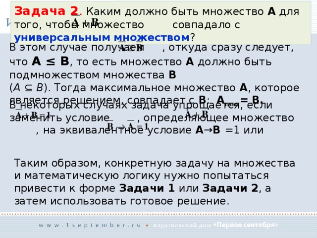 Задача 2 . Каким должно быть множество A для того, чтобы множество   совпадало с универсальным множеством ? В этом случае получаем  , откуда сразу следует, что A ≤ B , то есть множество A должно быть подмножеством множества B   ( A ⊆ B ). Тогда максимальное множество A , которое является решением, совпадает с B : A max = B. В некоторых случаях задача упрощается, если заменить условие  , определяющее множество , на эквивалентное условие A → B =1 или Таким образом, конкретную задачу на множества и математическую логику нужно попытаться привести к форме Задачи 1 или Задачи 2 , а затем использовать готовое решение. 