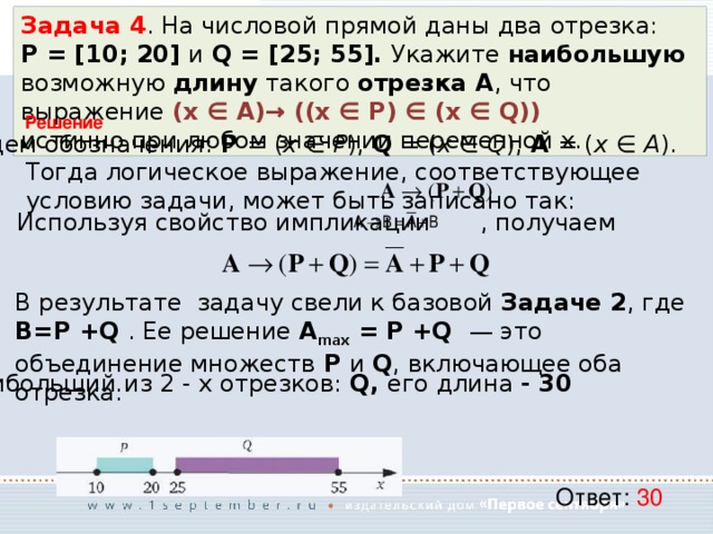 Задача 4 . На числовой прямой даны два отрезка: P = [10; 20] и Q = [25; 55]. Укажите наибольшую возможную длину такого отрезка A , что выражение (x ∈ A)→ ((x ∈ P) ∈ (x ∈ Q)) истинно при любом значении переменной х. Решение  Введем обозначения: P = ( x ∈ P ), Q = ( x ∈ Q ), A = ( x ∈ A ). Тогда логическое выражение, соответствующее условию задачи, может быть записано так: Используя свойство импликации   , получаем В результате задачу свели к базовой Задаче 2 , где B=P +Q . Ее решение A max = P +Q — это объединение множеств P и Q , включающее оба отрезка: Наибольший из 2 - х отрезков: Q, его длина - 30 Ответ: 30 