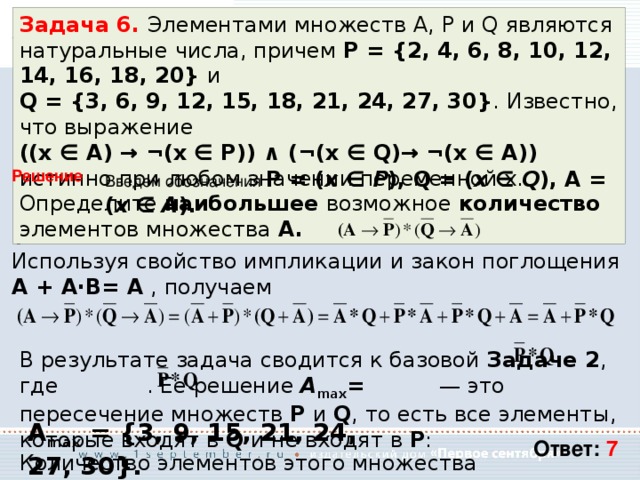 Задача 6. Элементами множеств А, P и Q являются натуральные числа, причем P = {2, 4, 6, 8, 10, 12, 14, 16, 18, 20} и Q = {3, 6, 9, 12, 15, 18, 21, 24, 27, 30} . Известно, что выражение ((x ∈ A) → ¬(x ∈ P)) ∧ (¬(x ∈ Q)→ ¬(x ∈ A)) истинно при любом значении переменной х. Определите наибольшее возможное количество элементов множества A. Введем обозначения P = ( x ∈ P ), Q = ( x ∈ Q ), A = ( x ∈ A ).  Решение Тогда логическое выражение, соответствующее условию задачи, может быть записано так: Используя свойство импликации и закон поглощения A + A⋅B= A  , получаем В результате задача сводится к базовой Задаче 2 , где . Ее решение A max = — это пересечение множеств P и Q , то есть все элементы, которые входят в Q  и не входят в P : A max = {3, 9, 15, 21, 24, 27, 30}. Ответ: 7 Количество элементов этого множества равно 7. 
