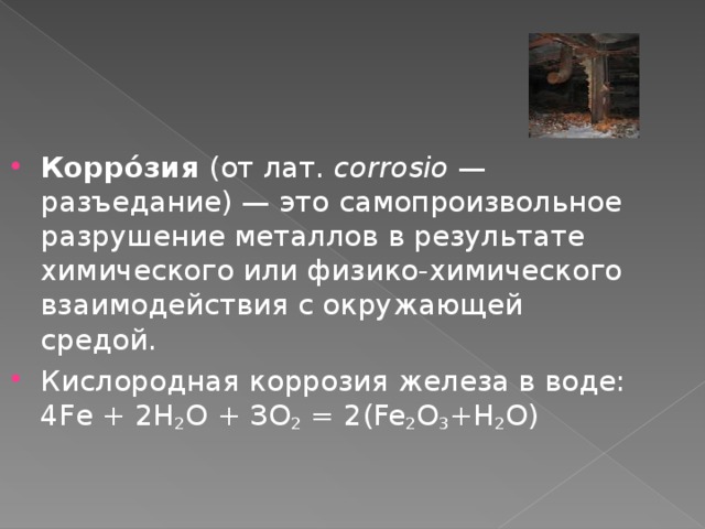 Корро́зия (от лат.  corrosio — разъедание) — это самопроизвольное разрушение металлов в результате химического или физико-химического взаимодействия с окружающей средой. Кислородная коррозия железа в воде: 4Fe + 2Н 2 О + ЗО 2 = 2(Fe 2 O 3 +Н 2 О) 