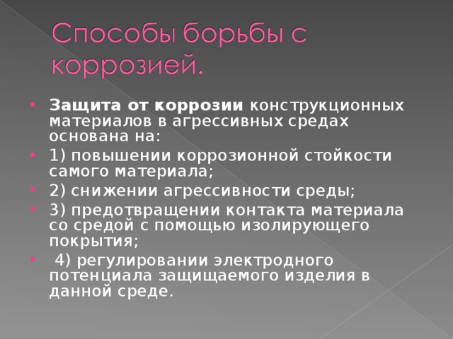 Защита от коррозии конструкционных материалов в агрессивных средах основана на: 1) повышении коррозионной стойкости самого материала; 2) снижении агрессивности среды; 3) предотвращении контакта материала со средой с помощью изолирующего покрытия;  4) регулировании электродного потенциала защищаемого изделия в данной среде.   